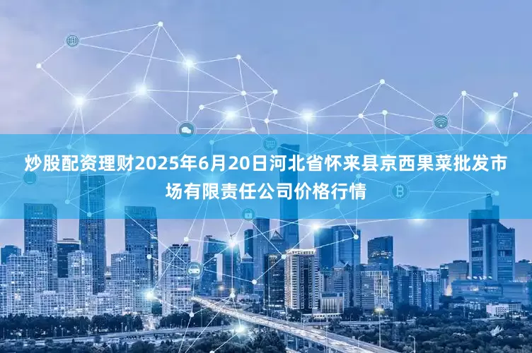 炒股配资理财2025年6月20日河北省怀来县京西果菜批发市场有限责任公司价格行情