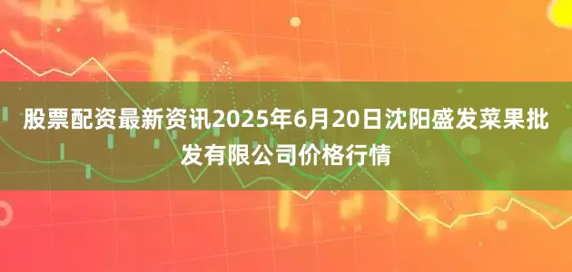 股票配资最新资讯2025年6月20日沈阳盛发菜果批发有限公司价格行情
