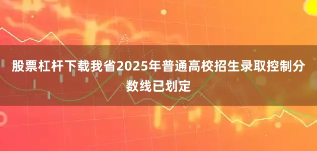 股票杠杆下载我省2025年普通高校招生录取控制分数线已划定