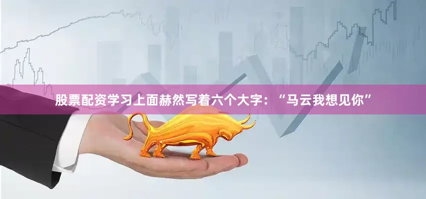 股票配资学习上面赫然写着六个大字：“马云我想见你”