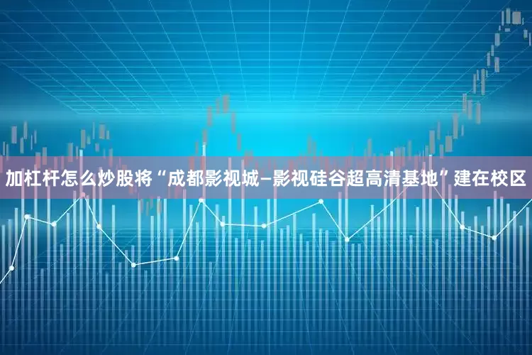 加杠杆怎么炒股将“成都影视城—影视硅谷超高清基地”建在校区