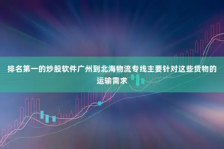 排名第一的炒股软件广州到北海物流专线主要针对这些货物的运输需求