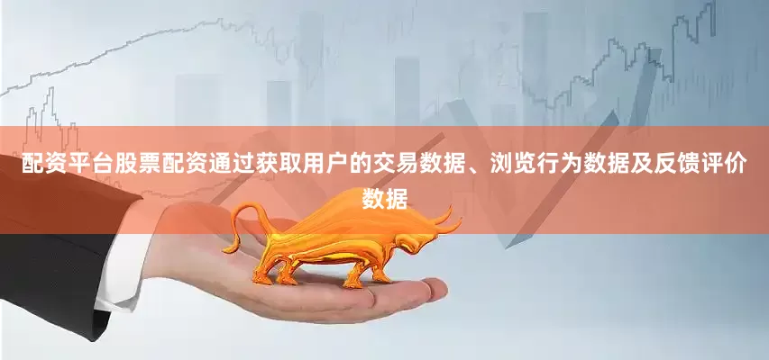 配资平台股票配资通过获取用户的交易数据、浏览行为数据及反馈评价数据