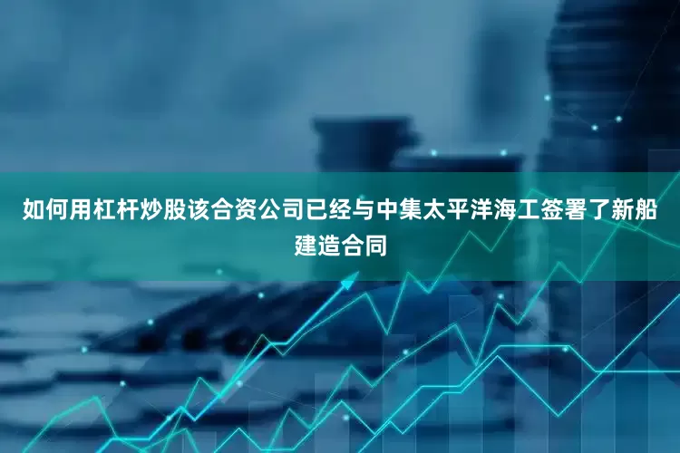 如何用杠杆炒股该合资公司已经与中集太平洋海工签署了新船建造合同