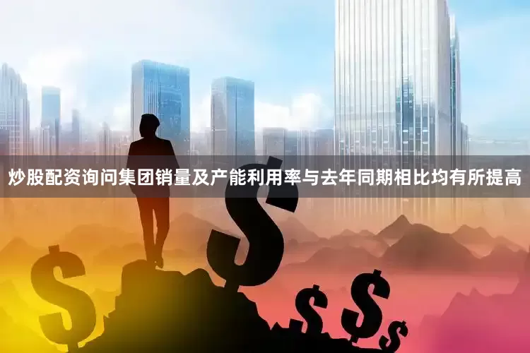 炒股配资询问集团销量及产能利用率与去年同期相比均有所提高