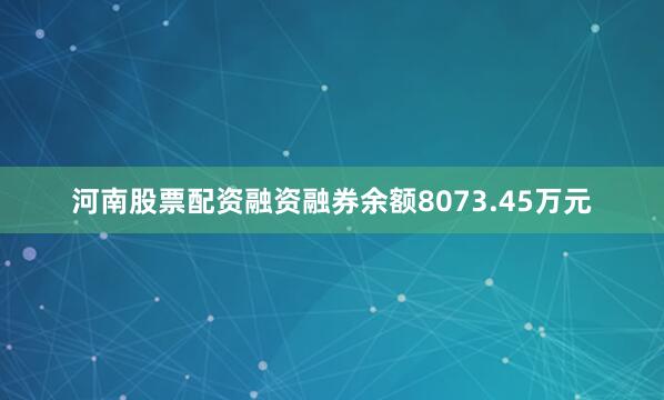 河南股票配资融资融券余额8073.45万元