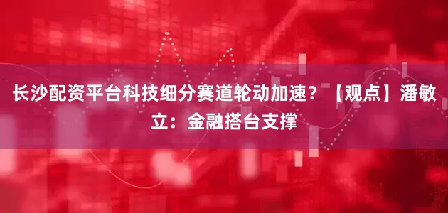 长沙配资平台科技细分赛道轮动加速？【观点】潘敏立：金融搭台支撑