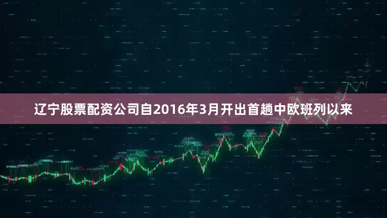 辽宁股票配资公司自2016年3月开出首趟中欧班列以来