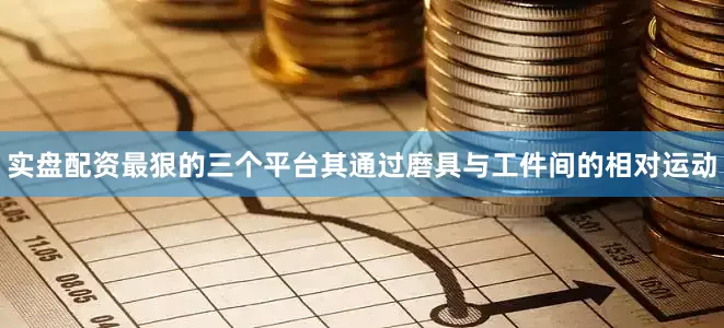 实盘配资最狠的三个平台其通过磨具与工件间的相对运动